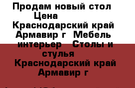 Продам новый стол › Цена ­ 12 000 - Краснодарский край, Армавир г. Мебель, интерьер » Столы и стулья   . Краснодарский край,Армавир г.